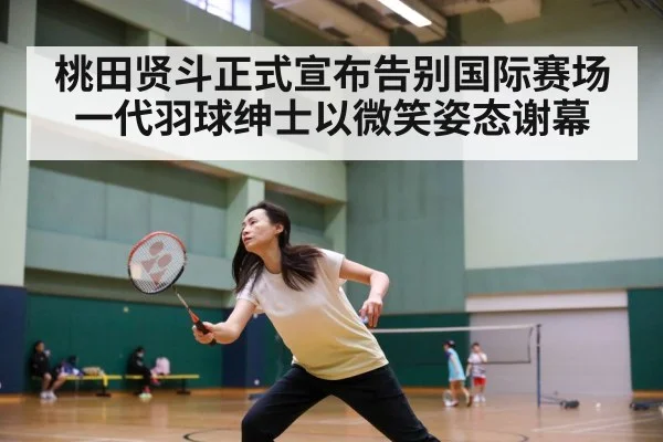 桃田贤斗正式宣布告别国际赛场 一代羽球绅士以微笑姿态谢幕
